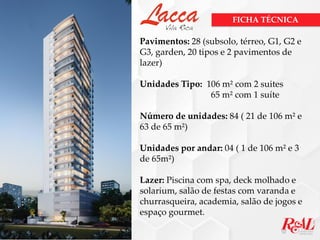 Pavimentos: 28 (subsolo, térreo, G1, G2 e
G3, garden, 20 tipos e 2 pavimentos de
lazer)
Unidades Tipo: 106 m² com 2 suites
65 m² com 1 suíte
Número de unidades: 84 ( 21 de 106 m² e
63 de 65 m²)
Unidades por andar: 04 ( 1 de 106 m² e 3
de 65m²)
Lazer: Piscina com spa, deck molhado e
solarium, salão de festas com varanda e
churrasqueira, academia, salão de jogos e
espaço gourmet.
FICHA TÉCNICA
 