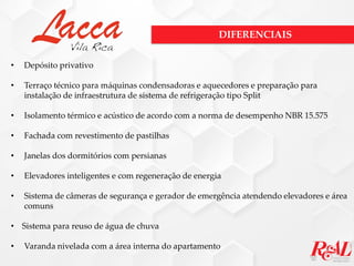 • Depósito privativo
• Terraço técnico para máquinas condensadoras e aquecedores e preparação para
instalação de infraestrutura de sistema de refrigeração tipo Split
• Isolamento térmico e acústico de acordo com a norma de desempenho NBR 15.575
• Fachada com revestimento de pastilhas
• Janelas dos dormitórios com persianas
• Elevadores inteligentes e com regeneração de energia
• Sistema de câmeras de segurança e gerador de emergência atendendo elevadores e área
comuns
• Sistema para reuso de água de chuva
• Varanda nivelada com a área interna do apartamento
DIFERENCIAIS
 
