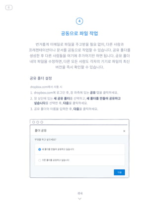 번거롭게 이메일로 파일을 주고받을 필요 없이, 다른 사람과
프레젠테이션이나 문서를 공동으로 작업할 수 있습니다. 공유 폴더를
생성한 후 다른 사람들을 여기에 추가하기만 하면 됩니다. 공유 폴더
내의 파일을 수정하면, 다른 모든 사람도 각자의 기기로 파일의 최신
버전을 즉시 확인할 수 있습니다.
dropbox.com에서 사용 시
1.	 dropbox.com에 로그인 후, 창 좌측에 있는 공유 탭을 클릭하세요.
2.	 창 상단에 있는 새 공유 폴더를 선택하고, 새 폴더를 만들어 공유하고
싶습니다를 선택한 후, 다음을 클릭하세요.
3.	 공유 폴더의 이름을 입력한 후, 다음을 클릭하세요.
공동으로 파일 작업
4
계속
공유 폴더 설정
홈
 