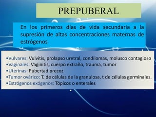 PREPUBERAL
       En los primeros días de vida secundaria a la
       supresión de altas concentraciones maternas de
       estrógenos

•Vulvares: Vulvitis, prolapso uretral, condilomas, molusco contagioso
•Vaginales: Vaginitis, cuerpo extraño, trauma, tumor
•Uterinas: Pubertad precoz
•Tumor ovárico: T. de células de la granulosa, t de células germinales.
•Estrógenos exógenos: Tópicos o enterales
 