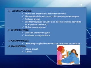 a) LESIONES VULVARES:
              Prurito con excoriación por irritación vulvar
              Maceración de la piel vulvar o fisuras que pueden sangrar
              Prolapso uretral
              Condilomas(abuso sexual o si es 2 años de la vida adquirido
               en el periodo perinatal)
              Moluscos contagiosos
b) CUERPO EXTRAÑO:
              Causa de secreción vaginal
              Purulenta o sanguinolenta

c) PUBERTAD PRECOZ:
              Hemorragia vaginal en ausencia de caracteres secundarios
d) TRAUMATISMO:
              Abuso sexual
              Caídas
 