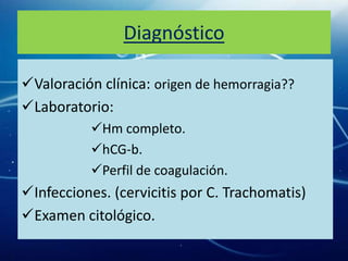 Diagnóstico

Valoración clínica: origen de hemorragia??
Laboratorio:
           Hm completo.
           hCG-b.
           Perfil de coagulación.
Infecciones. (cervicitis por C. Trachomatis)
Examen citológico.
 