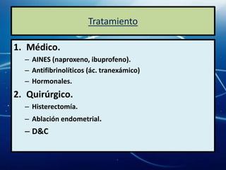 Tratamiento

1. Médico.
  – AINES (naproxeno, ibuprofeno).
  – Antifibrinolíticos (ác. tranexámico)
  – Hormonales.
2. Quirúrgico.
  – Histerectomía.
  – Ablación endometrial.
  – D&C
 
