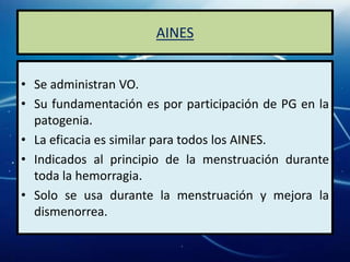 AINES


• Se administran VO.
• Su fundamentación es por participación de PG en la
  patogenia.
• La eficacia es similar para todos los AINES.
• Indicados al principio de la menstruación durante
  toda la hemorragia.
• Solo se usa durante la menstruación y mejora la
  dismenorrea.
 