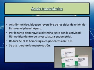 Ácido tranexámico


• Antifibrinolítico, bloqueo reversible de los sitios de unión de
  lisina en el plasminógeno.
• Por lo tanto disminuye la plasmina junto con la actividad
  fibrinolítica dentro de la vasculatura endometrial.
• Reduce 50 % la hemorragia en pacientes con HUD.
• Se usa durante la menstruación.
 