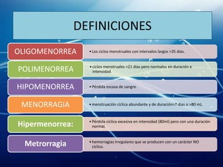 DEFINICIONES
OLIGOMENORREA      • Los ciclos menstruales con intervalos largos >35 días.


                   • ciclos menstruales <21 días pero normales en duración e
POLIMENORREA         intensidad.


HIPOMENORREA       • Pérdida escasa de sangre.



 MENORRAGIA        • menstruación cíclica abundante y de duración>7 días o >80 mL.


                   • Pérdida cíclica excesiva en intensidad (80ml) pero con una duración
Hipermenorrea:       normal.



  Metrorragia      • hemorragias irregulares que se producen con un carácter NO
                     cíclico.
 