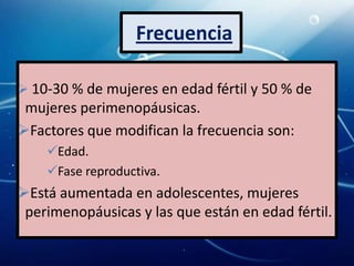 Frecuencia

 10-30 % de mujeres en edad fértil y 50 % de
 mujeres perimenopáusicas.
Factores que modifican la frecuencia son:
    Edad.
    Fase reproductiva.
Está aumentada en adolescentes, mujeres
 perimenopáusicas y las que están en edad fértil.
 