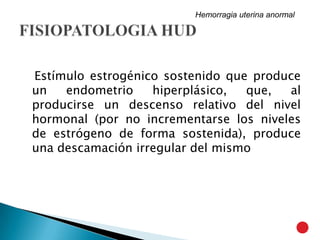 Estímulo estrogénico sostenido que produce
un endometrio hiperplásico, que, al
producirse un descenso relativo del nivel
hormonal (por no incrementarse los niveles
de estrógeno de forma sostenida), produce
una descamación irregular del mismo
Hemorragia uterina anormal
 