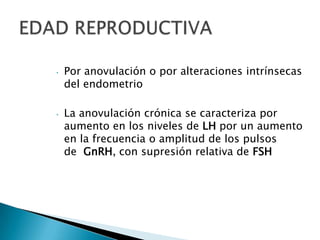• Por anovulación o por alteraciones intrínsecas
del endometrio
• La anovulación crónica se caracteriza por
aumento en los niveles de LH por un aumento
en la frecuencia o amplitud de los pulsos
de GnRH, con supresión relativa de FSH
 