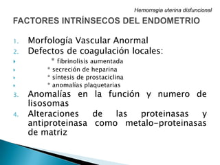 1. Morfología Vascular Anormal
2. Defectos de coagulación locales:
 * fibrinolisis aumentada
 * secreción de heparina
 * síntesis de prostaciclina
 * anomalías plaquetarias
3. Anomalías en la función y numero de
lisosomas
4. Alteraciones de las proteinasas y
antiproteinasa como metalo-proteinasas
de matriz
Hemorragia uterina disfuncional
 