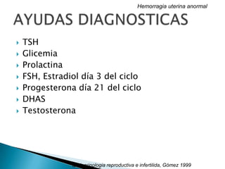  TSH
 Glicemia
 Prolactina
 FSH, Estradiol día 3 del ciclo
 Progesterona día 21 del ciclo
 DHAS
 Testosterona
Hemorragia uterina anormal
Endocrinologia reproductiva e infertilida, Gómez 1999
 