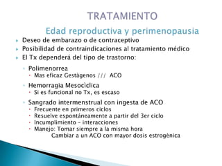  Deseo de embarazo o de contraceptivo
 Posibilidad de contraindicaciones al tratamiento médico
 El Tx dependerá del tipo de trastorno:
◦ Polimenorrea
 Mas eficaz Gestàgenos /// ACO
◦ Hemorragia Mesocìclica
 Si es funcional no Tx, es escaso
◦ Sangrado intermenstrual con ingesta de ACO
 Frecuente en primeros ciclos
 Resuelve espontáneamente a partir del 3er ciclo
 Incumplimiento – interacciones
 Manejo: Tomar siempre a la misma hora
Cambiar a un ACO con mayor dosis estrogènica
 