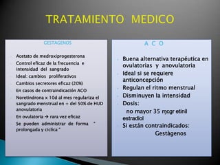 GESTAGENOS
• Acetato de medroxiprogesterona
• Control eficaz de la frecuencia e
intensidad del sangrado
• Ideal: cambios proliferativos
• Cambios secretores eficaz (20%)
• En casos de contraindicación ACO
• Noretindrona x 10d al mes regulariza el
sangrado menstrual en + del 50% de HUD
anovulatoria
• En ovulatoria  rara vez eficaz
• Se pueden administrar de forma “
prolongada y ciclica ”
A C O
• Buena alternativa terapéutica en
ovulatorias y anovulatoria
• Ideal si se requiere
anticoncepción
• Regulan el ritmo menstrual
• Disminuyen la intensidad
• Dosis:
no mayor 35 ɱcgr etinil
estradiol
• Si están contraindicados:
Gestàgenos
 