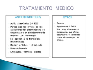 ANTIFIBRINOLITICOS
• Acido tranexàmico (  50%)
• Parece que los niveles de los
activadores del plasminògeno se
encuentran  en el endometrio de
mujeres con menorragia
• Se oponen a la fibrinolisis
incrementada
• Dosis: 1 g/ 6 hrs 1-4 del ciclo
• Buena tolerancia
• EA: náusea – vòmitos - diarrea
OTROS
• Danazol
• Agonistas de la GnRH
Son muy eficaces en el
tratamiento, sus efectos
secundarios y su elevado
costo desaconsejan su
empleo
 