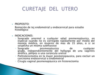  PROPOSITO:
Remoción de tej endometrial y endocervical para estudio
histológico
 INDICACIONES:
◦ Sangrado anormal a cualquier edad premenopàusica, en
especial cuando no es corregido rápidamente por medio del
manejo médico, en mujeres de mas de 35 años, o si se
sospecha un mioma submucoso
◦ Sangrado posmeopàusico de cualquier
grado, independientemente del hallazgo de una vaginitis
atròfica, pólipos o una carùncula uretral
◦ Prehisterectomìa en la mujer posmenopausica, para excluir un
carcinoma endocervical o endometrial
◦ Cirugìa vaginal posmenopàusica sin histerectomìa
 