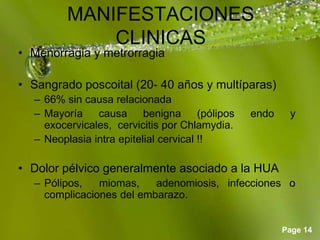 Page 14
MANIFESTACIONES
CLINICAS
• Menorragia y metrorragia
• Sangrado poscoital (20- 40 años y multíparas)
– 66% sin causa relacionada
– Mayoría causa benigna (pólipos endo y
exocervicales, cervicitis por Chlamydia.
– Neoplasia intra epitelial cervical !!
• Dolor pélvico generalmente asociado a la HUA
– Pólipos, miomas, adenomiosis, infecciones o
complicaciones del embarazo.
 