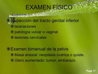Page 17
EXAMEN FÍSICO
Inspección del tracto genital inferior
 laceraciones
 patología vulvar o vaginal
 lesiones cervicales
Examen bimanual de la pelvis
 Masa anexial: neoplasia ovárica o quiste.
 Útero aumentado: tumor, embarazo.
 