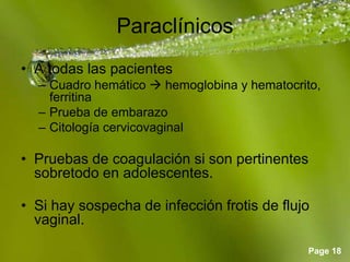 Page 18
Paraclínicos
• A todas las pacientes
– Cuadro hemático  hemoglobina y hematocrito,
ferritina
– Prueba de embarazo
– Citología cervicovaginal
• Pruebas de coagulación si son pertinentes
sobretodo en adolescentes.
• Si hay sospecha de infección frotis de flujo
vaginal.
 