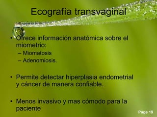 Page 19
Ecografía transvaginal
• Ofrece información anatómica sobre el
miometrio:
– Miomatosis
– Adenomiosis.
• Permite detectar hiperplasia endometrial
y cáncer de manera confiable.
• Menos invasivo y mas cómodo para la
paciente
 