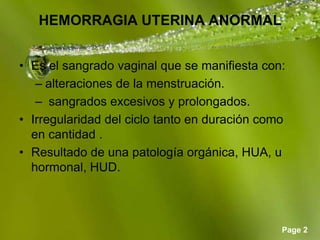 Page 2
HEMORRAGIA UTERINA ANORMAL
• Es el sangrado vaginal que se manifiesta con:
– alteraciones de la menstruación.
– sangrados excesivos y prolongados.
• Irregularidad del ciclo tanto en duración como
en cantidad .
• Resultado de una patología orgánica, HUA, u
hormonal, HUD.
 