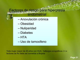 Page 21
Factores de riesgo para hiperplasia
endometrial
– Anovulación crónica
– Obesidad
– Nuliparidad
– Diabetes
– HTA
– Uso de tamoxifeno
Toda mujer mayor de 45 años con HUA, hallazgos ecográficos (+) o
factores de Rx debe ser sometida a Biopsia
 