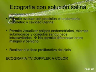Page 22
Ecografía con solución salina
• Permite evaluar con precisión el endometrio,
miometrio y cavidad uterina.
• Permite visualizar pólipos endometriales, miomas
submucosos y coágulos sanguíneos
intracavitarios.  No permite diferenciar entre
maligno y benigno.
• Realizar e la fase proliferativa del ciclo.
ECOGRAFIA TV DOPPLER A COLOR
 