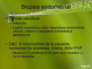 Page 26
Biopsia endometrial
• Permite identificar
– Infección
– Lesión neoplásica como hiperplasia endometrial,
cáncer, pólipos o neoplasia trofoblástica
gestacional.
• D&C  incomodidad de la paciente,
necesidad de anestesia, costos, dolor POP.
– Muestra (+) confirma el dx pero una muestra (-)
no lo descarta.
 