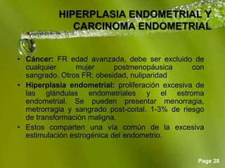 Page 28
HIPERPLASIA ENDOMETRIAL Y
CARCINOMA ENDOMETRIAL
• Cáncer: FR edad avanzada, debe ser excluido de
cualquier mujer postmenopáusica con
sangrado. Otros FR: obesidad, nuliparidad
• Hiperplasia endometrial: proliferación excesiva de
las glándulas endometriales y el estroma
endometrial. Se pueden presentar menorragia,
metrorragia y sangrado post-coital. 1-3% de riesgo
de transformación maligna.
• Estos comparten una vía común de la excesiva
estimulación estrogénica del endometrio.
 