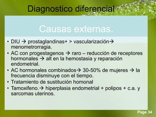 Page 34
Diagnostico diferencial
Causas externas.
• DIU  prostaglandinas+ > vascularización
menometrorragia.
• AC con progestagenos  raro – reducción de receptores
hormonales  alt en la hemostasia y reparación
endometrial.
• AC hormonales combinados 30-50% de mujeres  la
frecuencia disminuye con el tiempo.
• Tratamiento de sustitución homonal
• Tamoxifeno. hiperplasia endometrial + polipos + c.a. y
sarcomas uterinos.
 