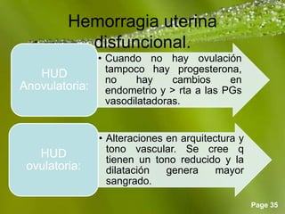 Page 35
Hemorragia uterina
disfuncional.
• Cuando no hay ovulación
tampoco hay progesterona,
no hay cambios en
endometrio y > rta a las PGs
vasodilatadoras.
HUD
Anovulatoria:
• Alteraciones en arquitectura y
tono vascular. Se cree q
tienen un tono reducido y la
dilatación genera mayor
sangrado.
HUD
ovulatoria:
 