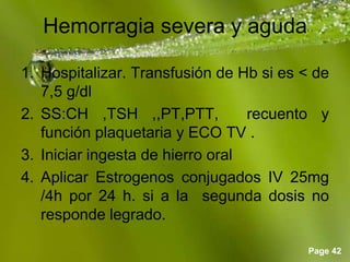 Page 42
Hemorragia severa y aguda
1. Hospitalizar. Transfusión de Hb si es < de
7,5 g/dl
2. SS:CH ,TSH ,,PT,PTT, recuento y
función plaquetaria y ECO TV .
3. Iniciar ingesta de hierro oral
4. Aplicar Estrogenos conjugados IV 25mg
/4h por 24 h. si a la segunda dosis no
responde legrado.
 