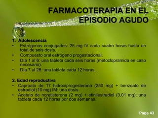 Page 43
FARMACOTERAPIA EN EL
EPISODIO AGUDO
1. Adolescencia
• Estrógenos conjugados: 25 mg IV cada cuatro horas hasta un
total de seis dosis.
• Compuesto oral estrógeno progestacional.
• Día 1 al 6: una tableta cada seis horas (metoclopramida en caso
necesario).
• Día 7 al 28: una tableta cada 12 horas.
2. Edad reproductiva
• Caproato de 17 hidroxiprogesterona (250 mg) + benzoato de
estradiol (10 mg) IM: una dosis.
• Acetato de noretisterona (2 mg) + etinilestradiol (0,01 mg): una
tableta cada 12 horas por dos semanas.
 