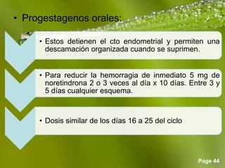 Page 44
• Progestagenos orales:
• Estos detienen el cto endometrial y permiten una
descamación organizada cuando se suprimen.
• Para reducir la hemorragia de inmediato 5 mg de
noretindrona 2 o 3 veces al día x 10 días. Entre 3 y
5 días cualquier esquema.
• Dosis similar de los días 16 a 25 del ciclo
 