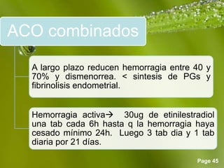 Page 45
ACO combinados
A largo plazo reducen hemorragia entre 40 y
70% y dismenorrea. < sintesis de PGs y
fibrinolisis endometrial.
Hemorragia activa 30ug de etinilestradiol
una tab cada 6h hasta q la hemorragia haya
cesado mínimo 24h. Luego 3 tab dia y 1 tab
diaria por 21 días.
 