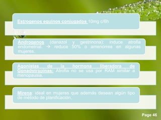 Page 46
Estrogenos equinos conjugados 10mg c/6h
Androgenos (danazol y gestrinona): induce atrofia
endometrial.  reduce 50% o amenorrea en algunas
mujeres.
Agonistas de la hormona liberadora de
Gonadotropinas: Atrofia no se usa por RAM similar a
menopausia.
Mirena: ideal en mujeres que además desean algún tipo
de método de planificación.
 