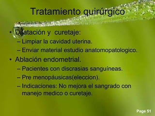 Page 51
Tratamiento quirúrgico
• Dilatación y curetaje:
– Limpiar la cavidad uterina.
– Enviar material estudio anatomopatologico.
• Ablación endometrial.
– Pacientes con discrasias sanguíneas.
– Pre menopáusicas(eleccion).
– Indicaciones: No mejora el sangrado con
manejo medico o curetaje.
 