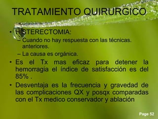 Page 52
TRATAMIENTO QUIRURGICO
• HISTERECTOMIA:
– Cuando no hay respuesta con las técnicas.
anteriores.
– La causa es orgánica.
• Es el Tx mas eficaz para detener la
hemorragia el índice de satisfacción es del
85% .
• Desventaja es la frecuencia y gravedad de
las complicaciones QX y posqx comparadas
con el Tx medico conservador y ablación
 