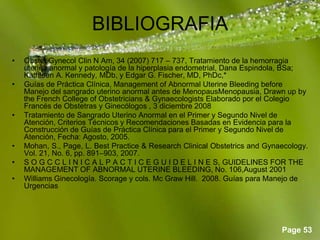 Page 53
BIBLIOGRAFIA
• Obstet Gynecol Clin N Am, 34 (2007) 717 – 737, Tratamiento de la hemorragia
uterina anormal y patología de la hiperplasia endometrial, Dana Espindola, BSa;
Kathleen A. Kennedy, MDb, y Edgar G. Fischer, MD, PhDc,*
• Guías de Práctica Clínica, Management of Abnormal Uterine Bleeding before
Manejo del sangrado uterino anormal antes de MenopausMenopausia, Drawn up by
the French College of Obstetricians & Gynaecologists Elaborado por el Colegio
Francés de Obstetras y Ginecólogos , 3 diciembre 2008
• Tratamiento de Sangrado Uterino Anormal en el Primer y Segundo Nivel de
Atención, Criterios Técnicos y Recomendaciones Basadas en Evidencia para la
Construcción de Guías de Práctica Clínica para el Primer y Segundo Nivel de
Atención, Fecha: Agosto, 2005.
• Mohan, S., Page, L. Best Practice & Research Clinical Obstetrics and Gynaecology.
Vol. 21, No. 6, pp. 891–903, 2007.
• S O G C C L I N I C A L P A C T I C E G U I D E L I N E S, GUIDELINES FOR THE
MANAGEMENT OF ABNORMAL UTERINE BLEEDING, No. 106,August 2001
• Williams Ginecología. Scorage y cols. Mc Graw Hill. 2008. Guías para Manejo de
Urgencias
 