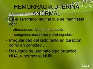 Page 8
HEMORRAGIA UTERINA
ANORMAL
• Es el sangrado vaginal que se manifiesta
con:
– alteraciones de la menstruación.
– sangrados excesivos y prolongados.
• Irregularidad del ciclo tanto en duración
como en cantidad .
• Resultado de una patología orgánica,
HUA, u hormonal, HUD.
 