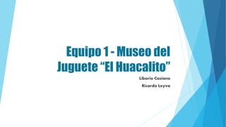 Equipo 1 - Museo del
Juguete “El Huacalito”
Liborio Casiano
Ricardo Leyva
 