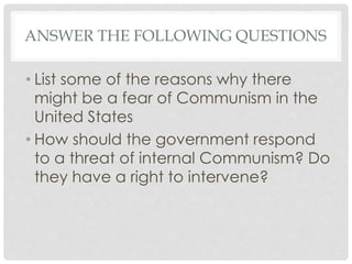 ANSWER THE FOLLOWING QUESTIONS
• List some of the reasons why there
might be a fear of Communism in the
United States
• How should the government respond
to a threat of internal Communism? Do
they have a right to intervene?
 