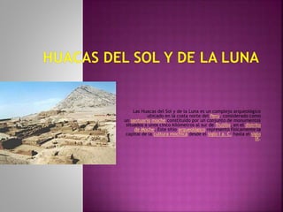 Las Huacas del Sol y de la Luna es un complejo arqueológico
ubicado en la costa norte del Perú, considerado como
un santuario moche constituido por un conjunto de monumentos
situados a unos cinco kilómetros al sur de Trujillo, en el distrito
de Moche. Este sitio arqueológico representó físicamente la
capital de la cultura mochica desde el siglo I a. C. hasta el siglo
IX.
 