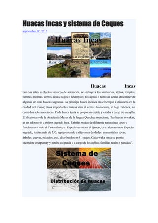 Huacas Incas y sistema de Ceques
septiembre 07, 2016
Huacas Incas
Son los sitios u objetos incaicos de adoración, se incluye a los santuarios, ídolos, templos,
tumbas, momias, cerros, rocas, lagos o necrópolis; los ayllus o familias decían descender de
algunas de estas huacas sagradas. La principal huaca incaica era el templo Coricancha en la
ciudad del Cusco; otros importantes huacas eran el cerro Huanacaure, el lago Titicaca, así
como los soberanos incas. Cada huaca tenía su propio sacerdote y estaba a cargo de un ayllu.
El diccionario de la Academia Mayor de la lengua Quechua menciona; “las huacas o wakas,
es un adoratorio u objeto sagrado inca. Existían wakas de diferente naturaleza, tipos y
funciones en todo el Tawantinsuyu. Especialmente en el Qosqo, en el denominado Espacio
sagrado, habían más de 350, representando a diferentes deidades: manantiales, rocas,
árboles, cuevas, palacios, etc., distribuidos en 41 seq'es. Cada waka tenía su propio
sacerdote o tarpuntay y estaba asignada o a cargo de los ayllus, familias reales o panakas”.
 
