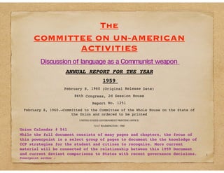 The
COMMITTEE ON UN-AMERICAN
ACTIVITIES
Discussion of language as a Communist weapon
ANNUAL REPORT FOR THE YEAR
1959
February 8, 1960 (Original Release Date)
86th Congress, 2d Session House
Report No. 1251
February 8, 1960.—Committed to the Committee of the Whole House on the State of
the Union and ordered to be printed
UNITED STATES GOVERNMENT PRINTING OFFICE
51117 WASHINGTON : 1960
Union Calendar # 541
While the full document consists of many pages and chapters, the focus of
this powerpoint is a select group of pages to document the the knowledge of
CCP strategies for the student and citizen to recognize. More current
material will be connected of the relationship between this 1959 Document
and current deviant comparisons to States with recent governance decisions.
Powerpoint author -
1
 