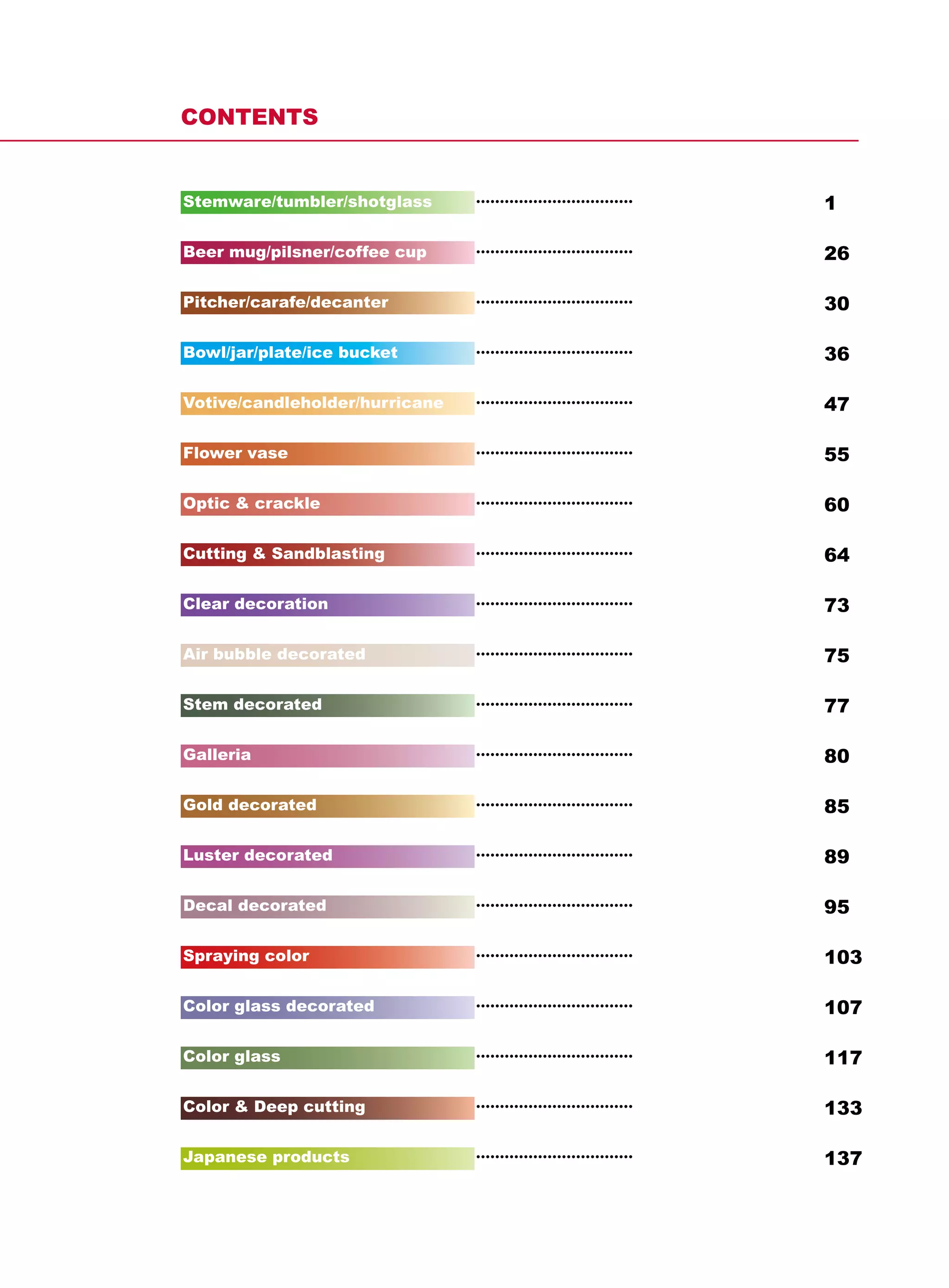 CONTENTS


Stemware/tumbler/shotglass      •••••••••••••••••••••••••••••••••   1

Beer mug/pilsner/coffee cup     •••••••••••••••••••••••••••••••••   26

Pitcher/carafe/decanter         •••••••••••••••••••••••••••••••••   30

Bowl/jar/plate/ice bucket       •••••••••••••••••••••••••••••••••   36

Votive/candleholder/hurricane   •••••••••••••••••••••••••••••••••   47

Flower vase                     •••••••••••••••••••••••••••••••••   55

Optic & crackle                 •••••••••••••••••••••••••••••••••   60

Cutting & Sandblasting          •••••••••••••••••••••••••••••••••   64

Clear decoration                •••••••••••••••••••••••••••••••••   73

Air bubble decorated            •••••••••••••••••••••••••••••••••   75

Stem decorated                  •••••••••••••••••••••••••••••••••   77

Galleria                        •••••••••••••••••••••••••••••••••   80

Gold decorated                  •••••••••••••••••••••••••••••••••   85

Luster decorated                •••••••••••••••••••••••••••••••••   89

Decal decorated                 •••••••••••••••••••••••••••••••••   95

Spraying color                  •••••••••••••••••••••••••••••••••   103

Color glass decorated           •••••••••••••••••••••••••••••••••   107

Color glass                     •••••••••••••••••••••••••••••••••   117

Color & Deep cutting            •••••••••••••••••••••••••••••••••   133

Japanese products               •••••••••••••••••••••••••••••••••   137
 