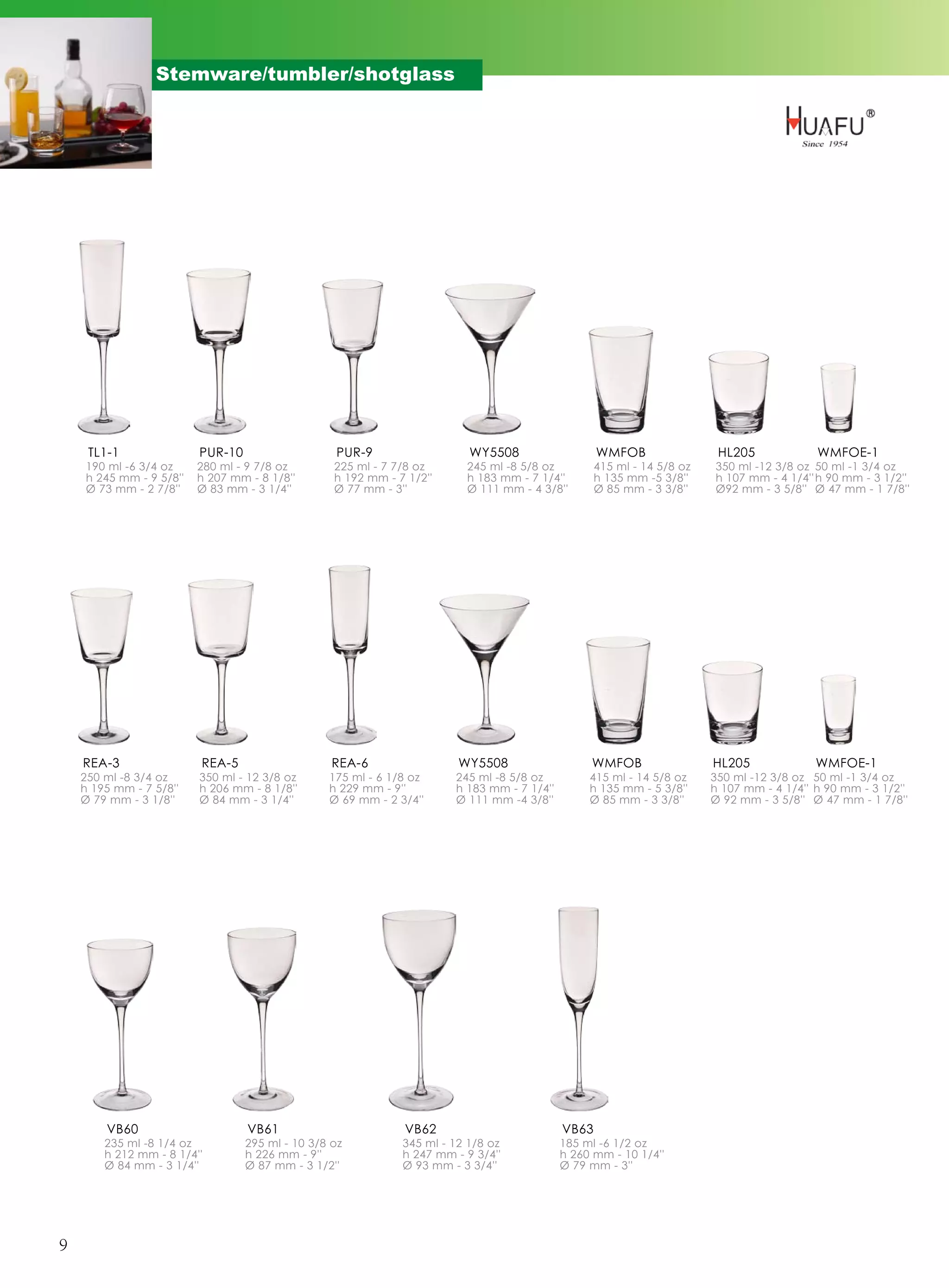 Stemware/tumbler/shotglass




     TL1-1               PUR-10                   PUR-9                   WY5508                   WMFOB                 HL205             WMFOE-1
    190 ml -6 3/4 oz     280 ml - 9 7/8 oz        225 ml - 7 7/8 oz      245 ml -8 5/8 oz          415 ml - 14 5/8 oz   350 ml -12 3/8 oz 50 ml -1 3/4 oz
    h 245 mm - 9 5/8''   h 207 mm - 8 1/8''       h 192 mm - 7 1/2''     h 183 mm - 7 1/4''        h 135 mm -5 3/8''    h 107 mm - 4 1/4'' h 90 mm - 3 1/2''
    Ø 73 mm - 2 7/8''    Ø 83 mm - 3 1/4''        Ø 77 mm - 3''          Ø 111 mm - 4 3/8''        Ø 85 mm - 3 3/8''    Ø92 mm - 3 5/8'' Ø 47 mm - 1 7/8''




    REA-3                REA-5                    REA-6                 WY5508                   WMFOB                  HL205              WMFOE-1
    250 ml -8 3/4 oz     350 ml - 12 3/8 oz      175 ml - 6 1/8 oz     245 ml -8 5/8 oz          415 ml - 14 5/8 oz     350 ml -12 3/8 oz 50 ml -1 3/4 oz
    h 195 mm - 7 5/8''   h 206 mm - 8 1/8''      h 229 mm - 9''        h 183 mm - 7 1/4''        h 135 mm - 5 3/8''     h 107 mm - 4 1/4'' h 90 mm - 3 1/2''
    Ø 79 mm - 3 1/8''    Ø 84 mm - 3 1/4''       Ø 69 mm - 2 3/4''     Ø 111 mm -4 3/8''         Ø 85 mm - 3 3/8''      Ø 92 mm - 3 5/8'' Ø 47 mm - 1 7/8''




        VB60                      VB61                        VB62                          VB63
        235 ml -8 1/4 oz          295 ml - 10 3/8 oz          345 ml - 12 1/8 oz            185 ml -6 1/2 oz
        h 212 mm - 8 1/4''        h 226 mm - 9''              h 247 mm - 9 3/4''            h 260 mm - 10 1/4''
        Ø 84 mm - 3 1/4''         Ø 87 mm - 3 1/2''           Ø 93 mm - 3 3/4''             Ø 79 mm - 3''




9
 