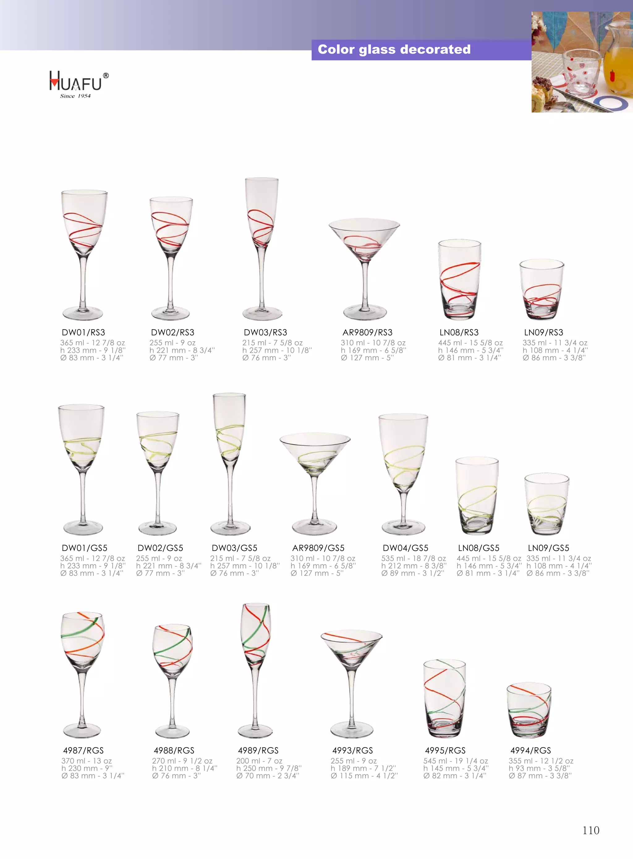 Color glass decorated




DW01/RS3                 DW02/RS3                  DW03/RS3                   AR9809/RS3                LN08/RS3                LN09/RS3
365 ml - 12 7/8 oz      255 ml - 9 oz             215 ml - 7 5/8 oz          310 ml - 10 7/8 oz        445 ml - 15 5/8 oz      335 ml - 11 3/4 oz
h 233 mm - 9 1/8''      h 221 mm - 8 3/4''        h 257 mm - 10 1/8''        h 169 mm - 6 5/8''        h 146 mm - 5 3/4''      h 108 mm - 4 1/4''
Ø 83 mm - 3 1/4''       Ø 77 mm - 3''             Ø 76 mm - 3''              Ø 127 mm - 5''            Ø 81 mm - 3 1/4''       Ø 86 mm - 3 3/8''




DW01/GS5             DW02/GS5             DW03/GS5              AR9809/GS5              DW04/GS5             LN08/GS5            LN09/GS5
365 ml - 12 7/8 oz   255 ml - 9 oz        215 ml - 7 5/8 oz     310 ml - 10 7/8 oz      535 ml - 18 7/8 oz   445 ml - 15 5/8 oz 335 ml - 11 3/4 oz
h 233 mm - 9 1/8''   h 221 mm - 8 3/4''   h 257 mm - 10 1/8''   h 169 mm - 6 5/8''      h 212 mm - 8 3/8''   h 146 mm - 5 3/4'' h 108 mm - 4 1/4''
Ø 83 mm - 3 1/4''    Ø 77 mm - 3''        Ø 76 mm - 3''         Ø 127 mm - 5''          Ø 89 mm - 3 1/2''    Ø 81 mm - 3 1/4'' Ø 86 mm - 3 3/8''




4987/RGS                 4988/RGS                4989/RGS                  4993/RGS                4995/RGS                 4994/RGS
370 ml - 13 oz           270 ml - 9 1/2 oz       200 ml - 7 oz             255 ml - 9 oz           545 ml - 19 1/4 oz       355 ml - 12 1/2 oz
h 230 mm - 9''           h 210 mm - 8 1/4''      h 250 mm - 9 7/8''        h 189 mm - 7 1/2''      h 145 mm - 5 3/4''       h 93 mm - 3 5/8''
Ø 83 mm - 3 1/4''        Ø 76 mm - 3''           Ø 70 mm - 2 3/4''         Ø 115 mm - 4 1/2''      Ø 82 mm - 3 1/4''        Ø 87 mm - 3 3/8''




                                                                                                                                                 110
 