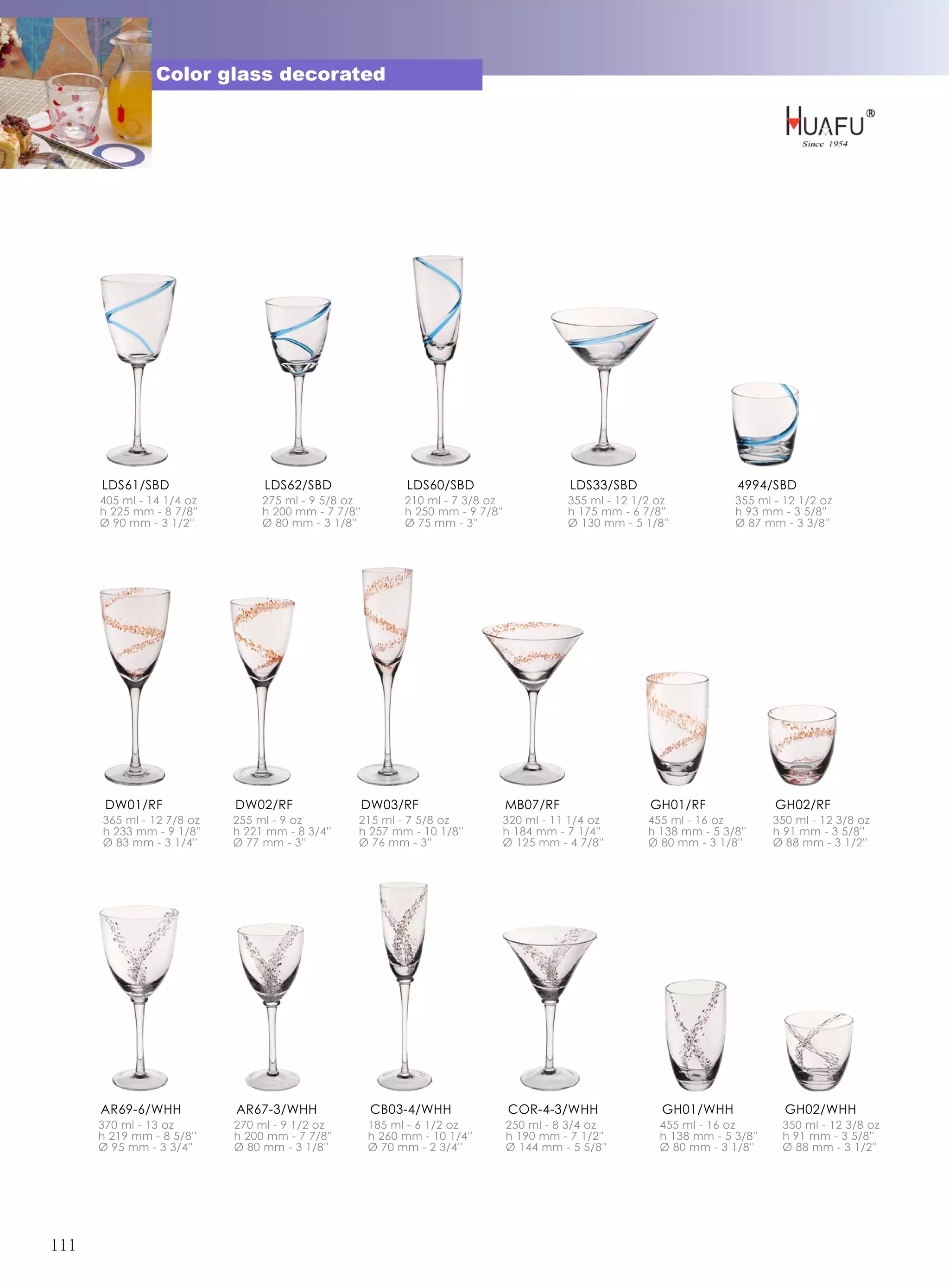 Color glass decorated




      LDS61/SBD                 LDS62/SBD                   LDS60/SBD                      LDS33/SBD                     4994/SBD
      405 ml - 14 1/4 oz        275 ml - 9 5/8 oz          210 ml - 7 3/8 oz               355 ml - 12 1/2 oz            355 ml - 12 1/2 oz
      h 225 mm - 8 7/8''        h 200 mm - 7 7/8''         h 250 mm - 9 7/8''              h 175 mm - 6 7/8''            h 93 mm - 3 5/8''
      Ø 90 mm - 3 1/2''         Ø 80 mm - 3 1/8''          Ø 75 mm - 3''                   Ø 130 mm - 5 1/8''            Ø 87 mm - 3 3/8''




       DW01/RF             DW02/RF                   DW03/RF                    MB07/RF                  GH01/RF                GH02/RF
      365 ml - 12 7/8 oz   255 ml - 9 oz         215 ml - 7 5/8 oz          320 ml - 11 1/4 oz           455 ml - 16 oz         350 ml - 12 3/8 oz
      h 233 mm - 9 1/8''   h 221 mm - 8 3/4''    h 257 mm - 10 1/8''        h 184 mm - 7 1/4''           h 138 mm - 5 3/8''     h 91 mm - 3 5/8''
      Ø 83 mm - 3 1/4''    Ø 77 mm - 3''         Ø 76 mm - 3''              Ø 125 mm - 4 7/8''           Ø 80 mm - 3 1/8''      Ø 88 mm - 3 1/2''




      AR69-6/WHH           AR67-3/WHH                 CB03-4/WHH                COR-4-3/WHH                GH01/WHH               GH02/WHH
      370 ml - 13 oz       270 ml - 9 1/2 oz         185 ml - 6 1/2 oz          250 ml - 8 3/4 oz          455 ml - 16 oz        350 ml - 12 3/8 oz
      h 219 mm - 8 5/8''   h 200 mm - 7 7/8''        h 260 mm - 10 1/4''        h 190 mm - 7 1/2''         h 138 mm - 5 3/8''    h 91 mm - 3 5/8''
      Ø 95 mm - 3 3/4''    Ø 80 mm - 3 1/8''         Ø 70 mm - 2 3/4''          Ø 144 mm - 5 5/8''         Ø 80 mm - 3 1/8''     Ø 88 mm - 3 1/2''




111
 