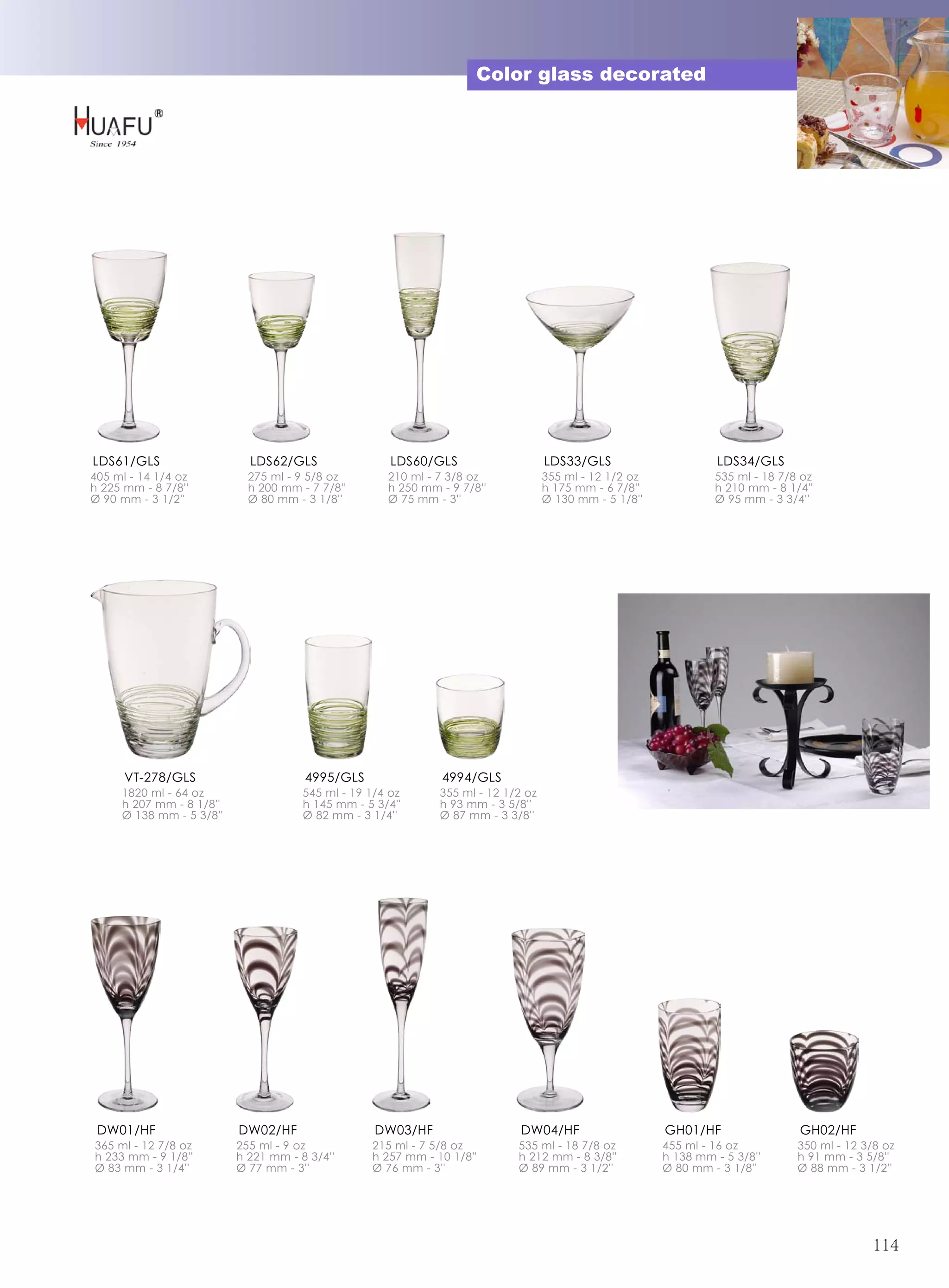 Color glass decorated




LDS61/GLS                   LDS62/GLS                 LDS60/GLS                    LDS33/GLS                      LDS34/GLS
405 ml - 14 1/4 oz          275 ml - 9 5/8 oz        210 ml - 7 3/8 oz             355 ml - 12 1/2 oz            535 ml - 18 7/8 oz
h 225 mm - 8 7/8''          h 200 mm - 7 7/8''       h 250 mm - 9 7/8''            h 175 mm - 6 7/8''            h 210 mm - 8 1/4''
Ø 90 mm - 3 1/2''           Ø 80 mm - 3 1/8''        Ø 75 mm - 3''                 Ø 130 mm - 5 1/8''            Ø 95 mm - 3 3/4''




      VT-278/GLS                      4995/GLS                4994/GLS
     1820 ml - 64 oz                  545 ml - 19 1/4 oz      355 ml - 12 1/2 oz
     h 207 mm - 8 1/8''               h 145 mm - 5 3/4''      h 93 mm - 3 5/8''
     Ø 138 mm - 5 3/8''               Ø 82 mm - 3 1/4''       Ø 87 mm - 3 3/8''




 DW01/HF                  DW02/HF                  DW03/HF                   DW04/HF                    GH01/HF                 GH02/HF
365 ml - 12 7/8 oz        255 ml - 9 oz           215 ml - 7 5/8 oz         535 ml - 18 7/8 oz          455 ml - 16 oz          350 ml - 12 3/8 oz
h 233 mm - 9 1/8''        h 221 mm - 8 3/4''      h 257 mm - 10 1/8''       h 212 mm - 8 3/8''          h 138 mm - 5 3/8''      h 91 mm - 3 5/8''
Ø 83 mm - 3 1/4''         Ø 77 mm - 3''           Ø 76 mm - 3''             Ø 89 mm - 3 1/2''           Ø 80 mm - 3 1/8''       Ø 88 mm - 3 1/2''




                                                                                                                                             114
 