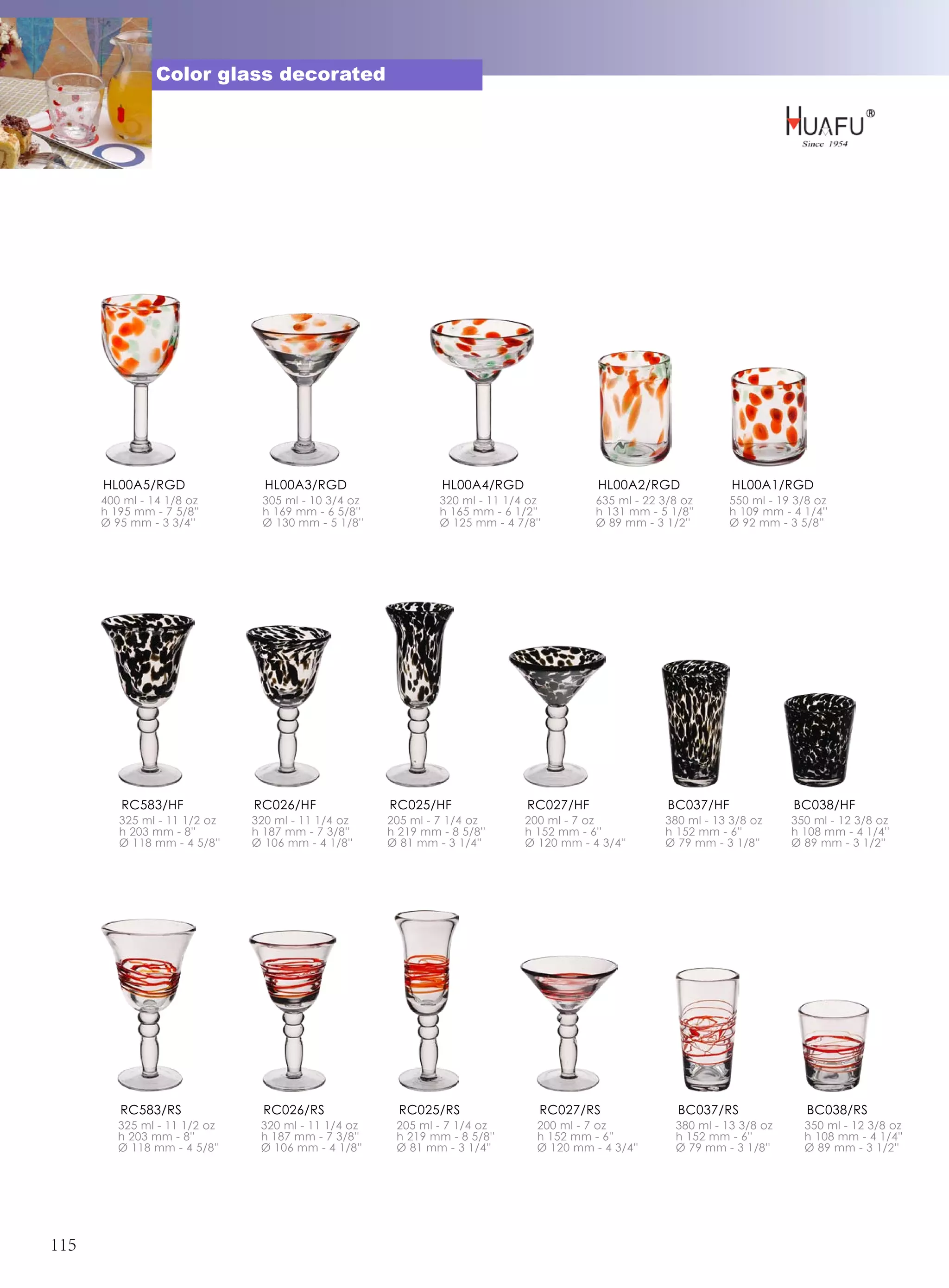 Color glass decorated




      HL00A5/RGD                HL00A3/RGD                    HL00A4/RGD                 HL00A2/RGD             HL00A1/RGD
      400 ml - 14 1/8 oz       305 ml - 10 3/4 oz            320 ml - 11 1/4 oz         635 ml - 22 3/8 oz      550 ml - 19 3/8 oz
      h 195 mm - 7 5/8''       h 169 mm - 6 5/8''            h 165 mm - 6 1/2''         h 131 mm - 5 1/8''      h 109 mm - 4 1/4''
      Ø 95 mm - 3 3/4''        Ø 130 mm - 5 1/8''            Ø 125 mm - 4 7/8''         Ø 89 mm - 3 1/2''       Ø 92 mm - 3 5/8''




         RC583/HF             RC026/HF              RC025/HF                RC027/HF                 BC037/HF              BC038/HF
         325 ml - 11 1/2 oz   320 ml - 11 1/4 oz    205 ml - 7 1/4 oz       200 ml - 7 oz           380 ml - 13 3/8 oz     350 ml - 12 3/8 oz
         h 203 mm - 8''       h 187 mm - 7 3/8''    h 219 mm - 8 5/8''      h 152 mm - 6''          h 152 mm - 6''         h 108 mm - 4 1/4''
         Ø 118 mm - 4 5/8''   Ø 106 mm - 4 1/8''    Ø 81 mm - 3 1/4''       Ø 120 mm - 4 3/4''      Ø 79 mm - 3 1/8''      Ø 89 mm - 3 1/2''




         RC583/RS               RC026/RS              RC025/RS                RC027/RS                 BC037/RS               BC038/RS
         325 ml - 11 1/2 oz    320 ml - 11 1/4 oz    205 ml - 7 1/4 oz        200 ml - 7 oz           380 ml - 13 3/8 oz     350 ml - 12 3/8 oz
         h 203 mm - 8''        h 187 mm - 7 3/8''    h 219 mm - 8 5/8''       h 152 mm - 6''          h 152 mm - 6''         h 108 mm - 4 1/4''
         Ø 118 mm - 4 5/8''    Ø 106 mm - 4 1/8''    Ø 81 mm - 3 1/4''        Ø 120 mm - 4 3/4''      Ø 79 mm - 3 1/8''      Ø 89 mm - 3 1/2''




115
 